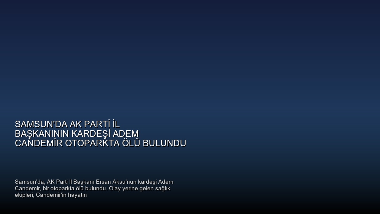 Samsun’da AK Parti İl Başkanının Kardeşi Adem Candemir Otoparkta Ölü Bulundu
